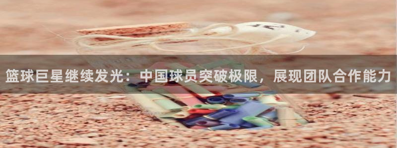 篮球巨星继续发光：中国球员突破极限，展现团队合作能力